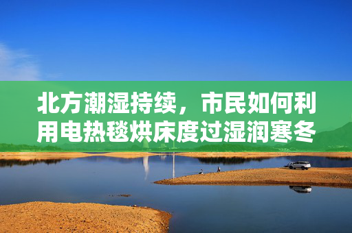 北方潮湿持续，市民如何利用电热毯烘床度过湿润寒冬