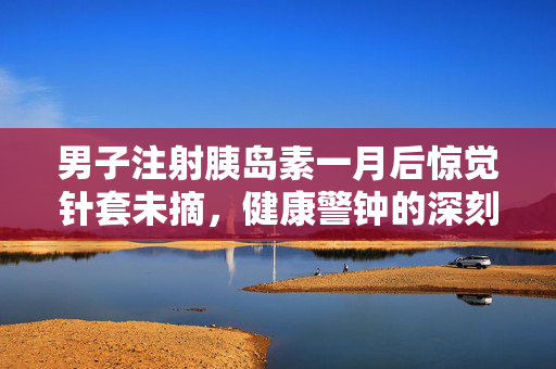 男子注射胰岛素一月后惊觉针套未摘，健康警钟的深刻教训