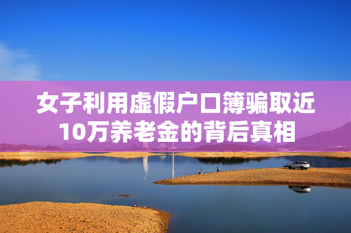 女子利用虚假户口簿骗取近10万养老金的背后真相