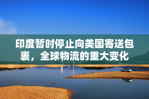印度暂时停止向美国寄送包裹，全球物流的重大变化