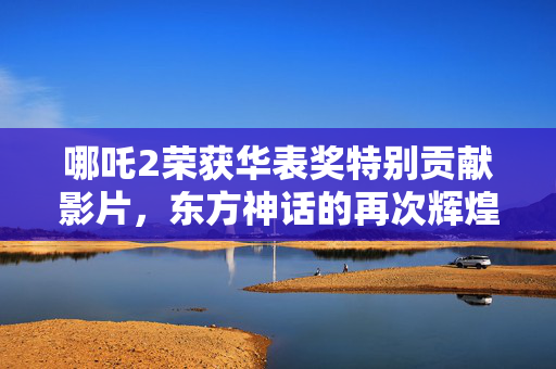哪吒2荣获华表奖特别贡献影片，东方神话的再次辉煌