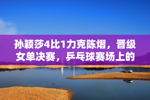 孙颖莎4比1力克陈熠，晋级女单决赛，乒乓球赛场上的精彩对决