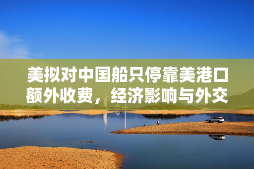 美拟对中国船只停靠美港口额外收费，经济影响与外交考量