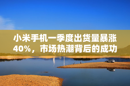 小米手机一季度出货量暴涨40%，市场热潮背后的成功秘诀