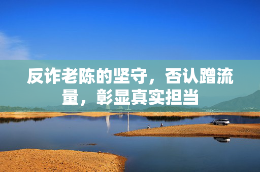 反诈老陈的坚守，否认蹭流量，彰显真实担当