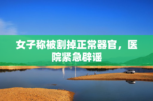 女子称被割掉正常器官，医院紧急辟谣