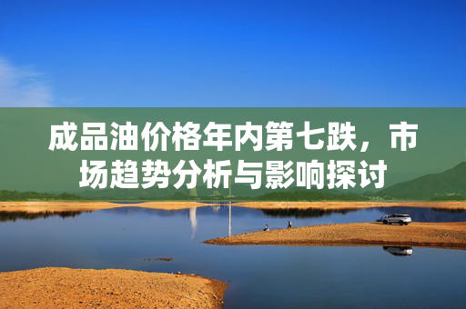 成品油价格年内第七跌，市场趋势分析与影响探讨