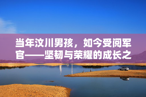 当年汶川男孩，如今受阅军官——坚韧与荣耀的成长之路
