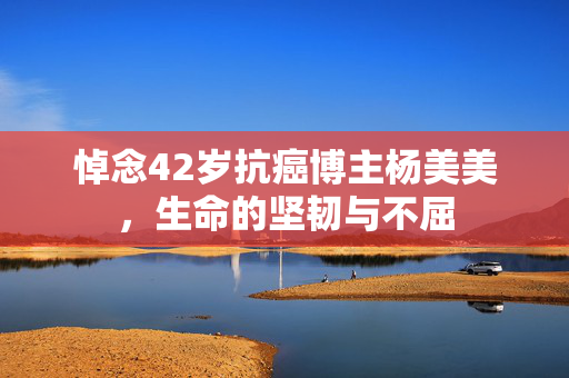 悼念42岁抗癌博主杨美美，生命的坚韧与不屈