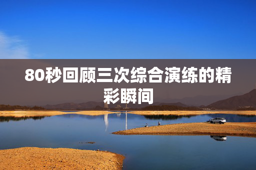 80秒回顾三次综合演练的精彩瞬间