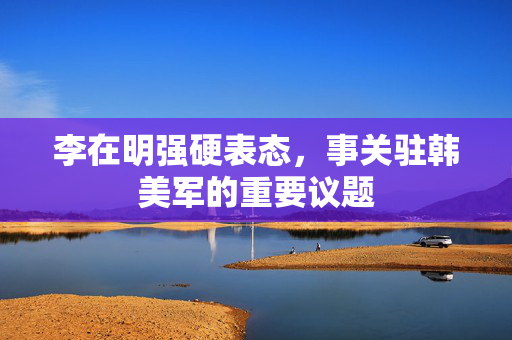李在明强硬表态，事关驻韩美军的重要议题