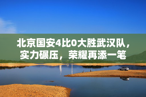 北京国安4比0大胜武汉队，实力碾压，荣耀再添一笔