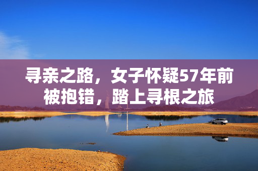 寻亲之路，女子怀疑57年前被抱错，踏上寻根之旅