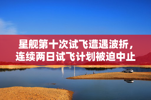 星舰第十次试飞遭遇波折，连续两日试飞计划被迫中止