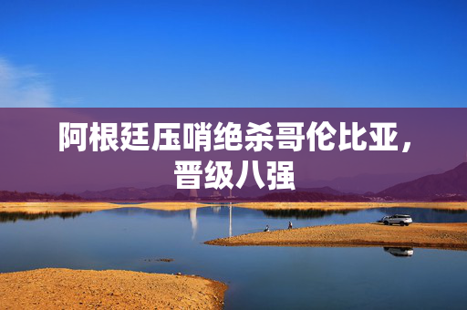 阿根廷压哨绝杀哥伦比亚，晋级八强