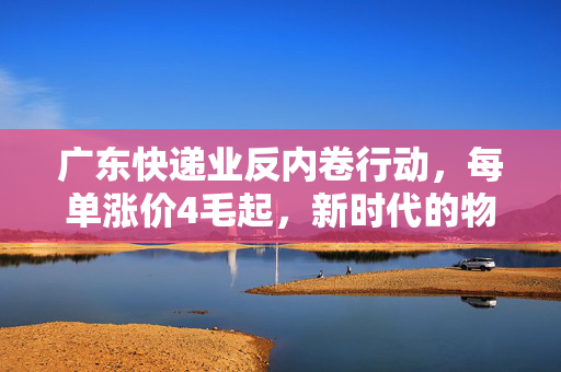 广东快递业反内卷行动，每单涨价4毛起，新时代的物流变革