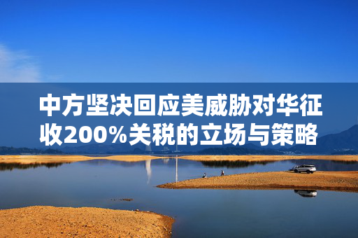 中方坚决回应美威胁对华征收200%关税的立场与策略