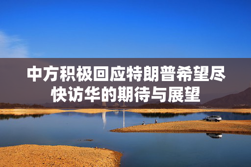 中方积极回应特朗普希望尽快访华的期待与展望