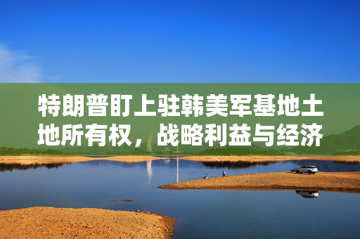 特朗普盯上驻韩美军基地土地所有权，战略利益与经济利益的双重考量