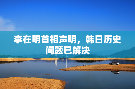 李在明首相声明，韩日历史问题已解决