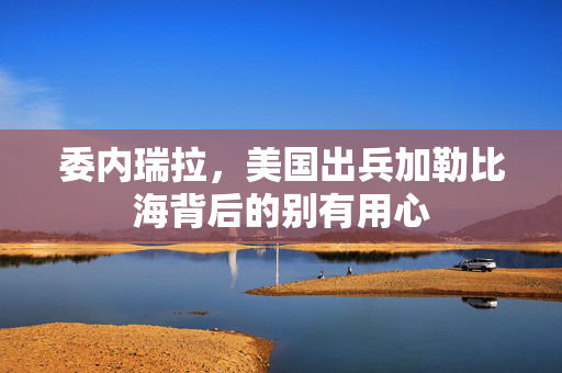 委内瑞拉，美国出兵加勒比海背后的别有用心
