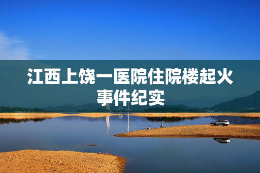 江西上饶一医院住院楼起火事件纪实