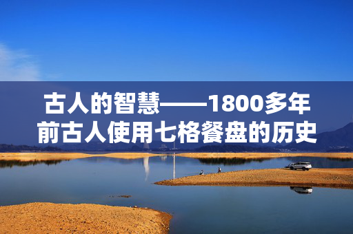 古人的智慧——1800多年前古人使用七格餐盘的历史与文化意义