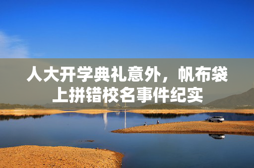 人大开学典礼意外，帆布袋上拼错校名事件纪实