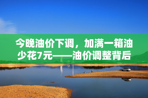 今晚油价下调，加满一箱油少花7元——油价调整背后的经济影响与思考