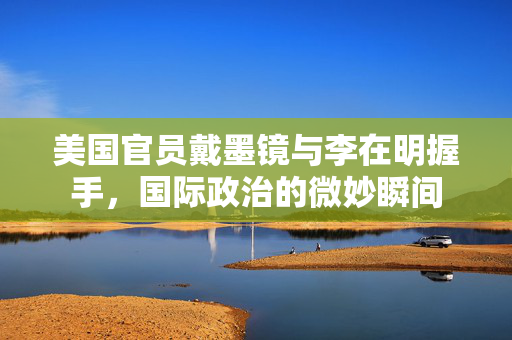 美国官员戴墨镜与李在明握手，国际政治的微妙瞬间