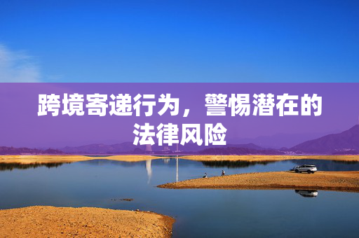 跨境寄递行为，警惕潜在的法律风险