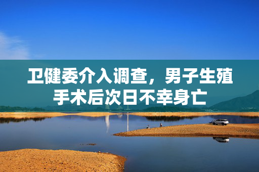 卫健委介入调查，男子生殖手术后次日不幸身亡