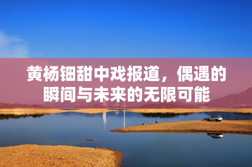黄杨钿甜中戏报道，偶遇的瞬间与未来的无限可能
