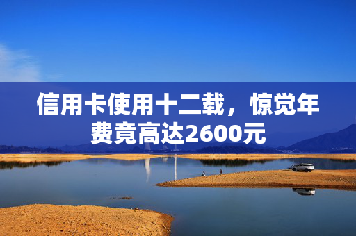 信用卡使用十二载，惊觉年费竟高达2600元