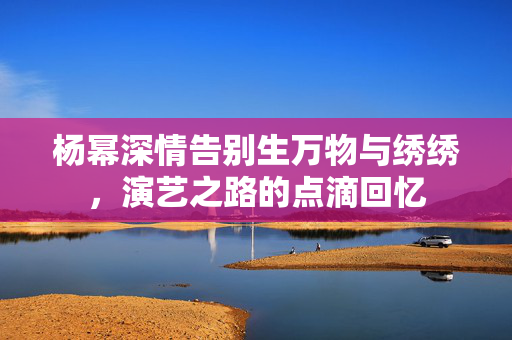 杨幂深情告别生万物与绣绣，演艺之路的点滴回忆