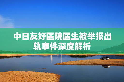 中日友好医院医生被举报出轨事件深度解析