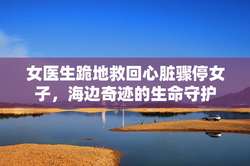 女医生跪地救回心脏骤停女子，海边奇迹的生命守护