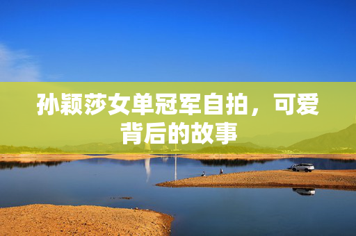 孙颖莎女单冠军自拍，可爱背后的故事