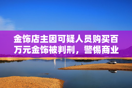 金饰店主因可疑人员购买百万元金饰被判刑，警惕商业交易中的风险与法律责任