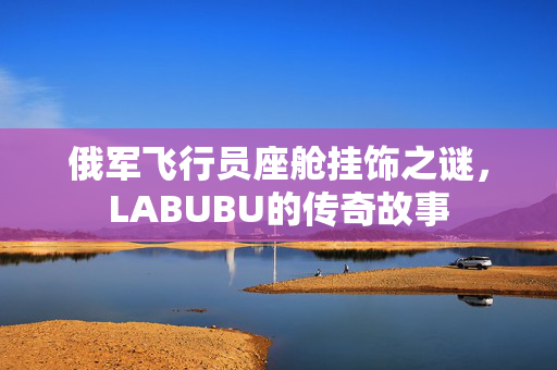 俄军飞行员座舱挂饰之谜，LABUBU的传奇故事