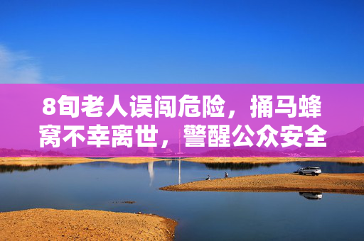 8旬老人误闯危险，捅马蜂窝不幸离世，警醒公众安全意识的重要性