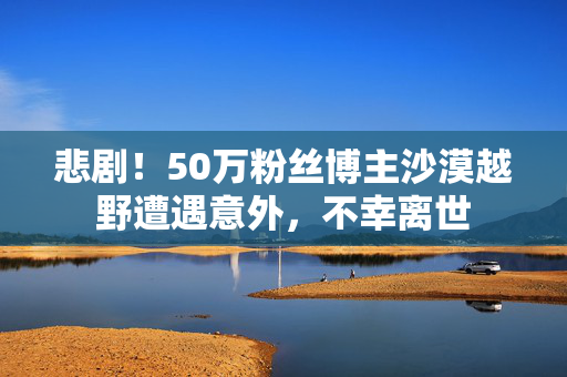 悲剧！50万粉丝博主沙漠越野遭遇意外，不幸离世