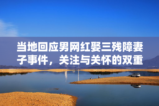当地回应男网红娶三残障妻子事件，关注与关怀的双重考量