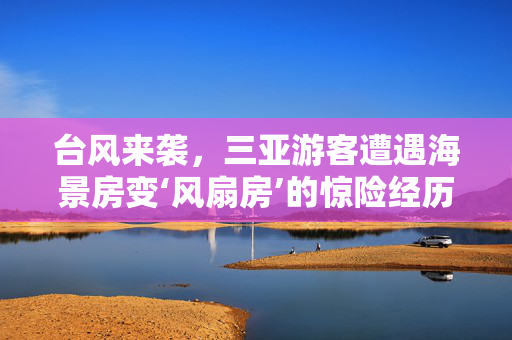 台风来袭，三亚游客遭遇海景房变‘风扇房’的惊险经历