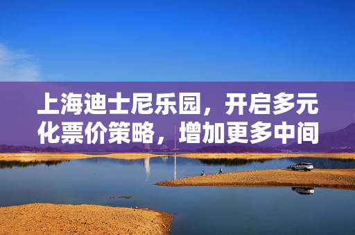 上海迪士尼乐园，开启多元化票价策略，增加更多中间票价等级