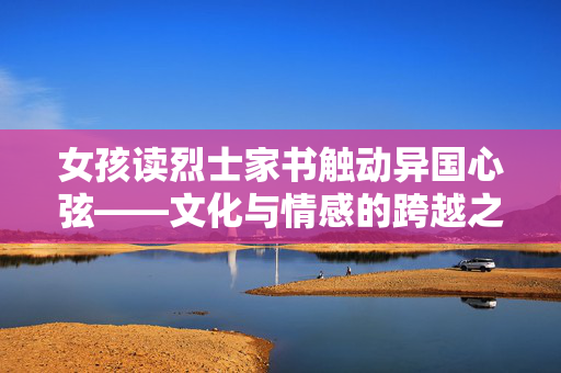 女孩读烈士家书触动异国心弦——文化与情感的跨越之旅