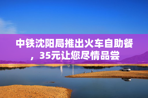 中铁沈阳局推出火车自助餐，35元让您尽情品尝