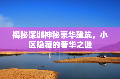 揭秘深圳神秘豪华建筑，小区隐藏的奢华之谜