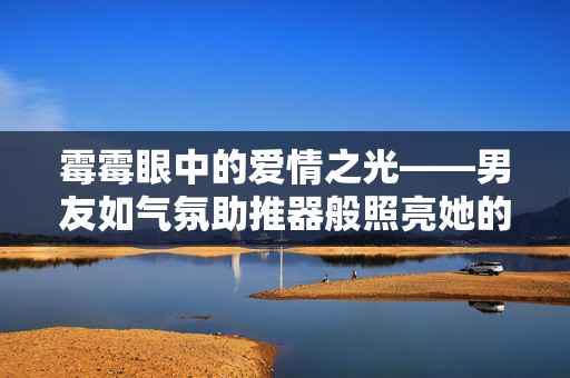霉霉眼中的爱情之光——男友如气氛助推器般照亮她的生活