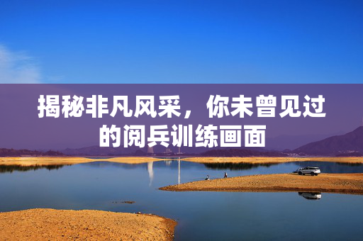 揭秘非凡风采，你未曾见过的阅兵训练画面